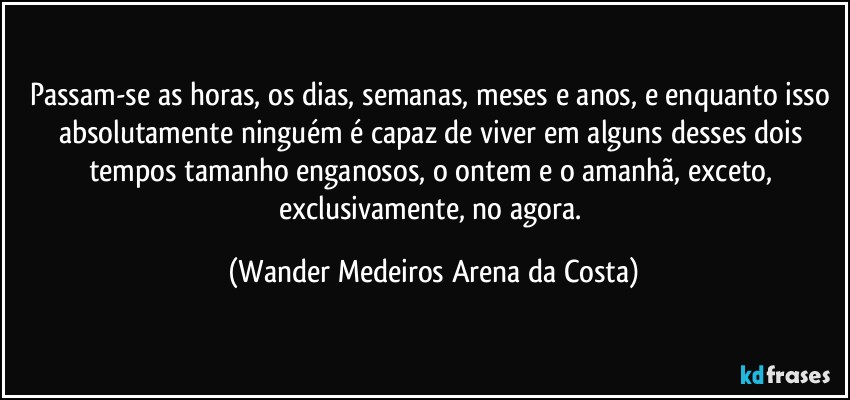 Passam-se as horas, os dias, semanas, meses e anos, e enquanto isso absolutamente ninguém é capaz de viver em alguns desses dois tempos tamanho enganosos, o ontem e o amanhã, exceto, exclusivamente, no agora. (Wander Medeiros Arena da Costa)