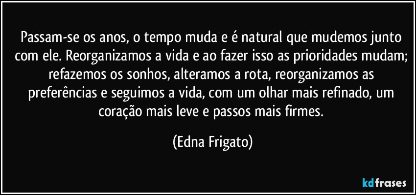 Passam-se os anos, o tempo muda e é natural que mudemos junto com ele. Reorganizamos a vida e ao fazer isso as prioridades mudam; refazemos os sonhos, alteramos a rota, reorganizamos as preferências e seguimos a vida, com um olhar mais refinado, um coração mais leve e passos mais firmes. (Edna Frigato)