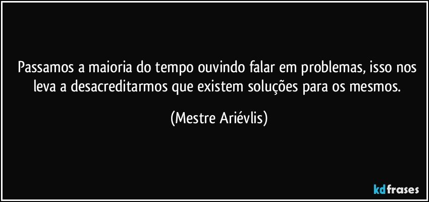 Passamos a maioria do tempo ouvindo falar em problemas, isso nos leva a desacreditarmos que existem soluções para os mesmos. (Mestre Ariévlis)