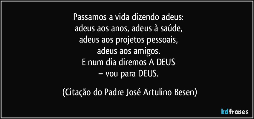 Passamos a vida dizendo adeus: 
adeus aos anos, adeus à saúde, 
adeus aos projetos pessoais, 
adeus aos amigos. 
E num dia diremos A DEUS 
– vou para DEUS. (Citação do Padre José Artulino Besen)