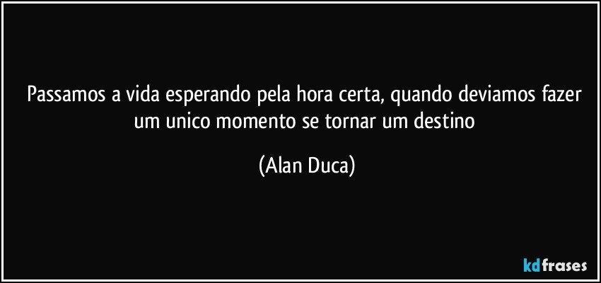 Passamos a vida esperando pela hora certa,  quando deviamos fazer um unico momento se tornar um destino (Alan Duca)