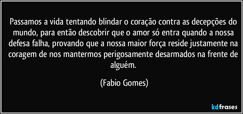 Passamos a vida tentando blindar o coração contra as decepções do mundo, para então descobrir que o amor só entra quando a nossa defesa falha, provando que a nossa maior força reside justamente na coragem de nos mantermos perigosamente desarmados na frente de alguém. (Fabio Gomes)