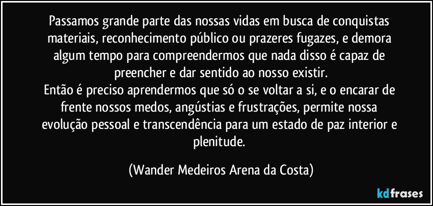 Passamos grande parte das nossas vidas em busca de conquistas materiais, reconhecimento público ou prazeres fugazes, e demora algum tempo para compreendermos que nada disso é capaz de preencher e dar sentido ao nosso existir.
Então é preciso aprendermos que só o se voltar a si, e o encarar de frente nossos medos, angústias e frustrações, permite nossa evolução pessoal e transcendência para um estado de paz interior e plenitude. (Wander Medeiros Arena da Costa)