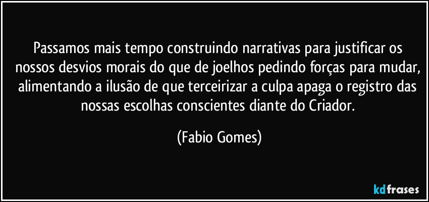 Passamos mais tempo construindo narrativas para justificar os nossos desvios morais do que de joelhos pedindo forças para mudar, alimentando a ilusão de que terceirizar a culpa apaga o registro das nossas escolhas conscientes diante do Criador. (Fabio Gomes)