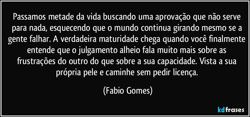 Passamos metade da vida buscando uma aprovação que não serve para nada, esquecendo que o mundo continua girando mesmo se a gente falhar. A verdadeira maturidade chega quando você finalmente entende que o julgamento alheio fala muito mais sobre as frustrações do outro do que sobre a sua capacidade. Vista a sua própria pele e caminhe sem pedir licença. (Fabio Gomes)