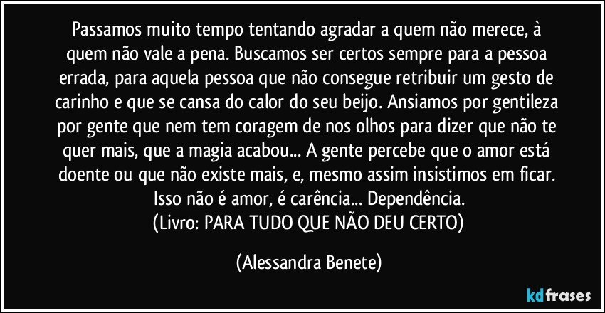 Passamos muito tempo tentando agradar a quem não merece, à quem não vale a pena. Buscamos ser certos sempre para a pessoa errada, para aquela pessoa que não consegue retribuir um gesto de carinho e que se cansa do calor do seu beijo. Ansiamos por gentileza por gente que nem tem coragem de nos olhos para dizer que não te quer mais, que a magia acabou... A gente percebe que o amor está doente ou que não existe mais, e, mesmo assim insistimos em ficar. Isso não é amor, é carência... Dependência.
 (Livro: PARA TUDO QUE NÃO DEU CERTO) (Alessandra Benete)