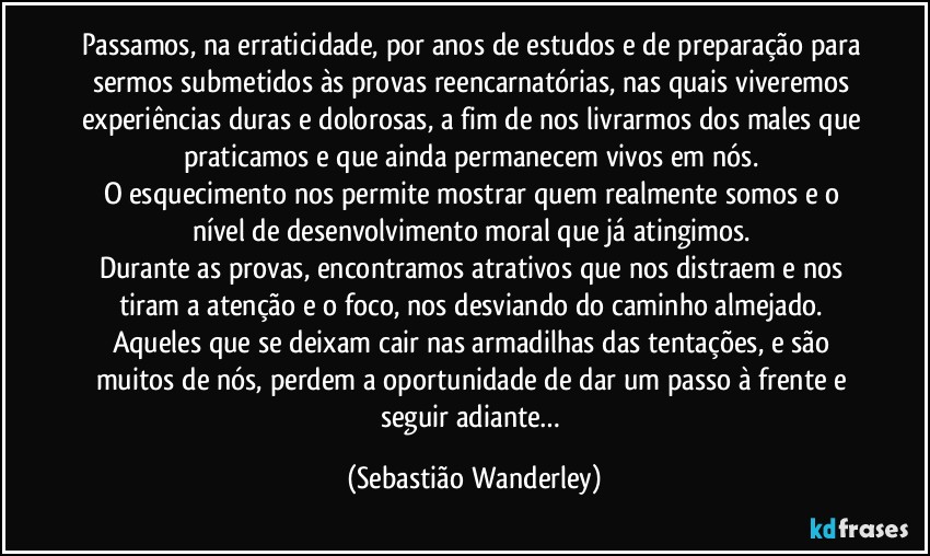 Passamos, na erraticidade, por anos de estudos e de preparação para sermos submetidos às provas reencarnatórias, nas quais viveremos experiências duras e dolorosas, a fim de nos livrarmos dos males que praticamos e que ainda permanecem vivos em nós. 
O esquecimento nos permite mostrar quem realmente somos e o nível de desenvolvimento moral que já atingimos. 
Durante as provas, encontramos atrativos que nos distraem e nos tiram a atenção e o foco, nos desviando do caminho almejado. 
Aqueles que se deixam cair nas armadilhas das tentações, e são muitos de nós, perdem a oportunidade de dar um passo à frente e seguir adiante… (Sebastião Wanderley)