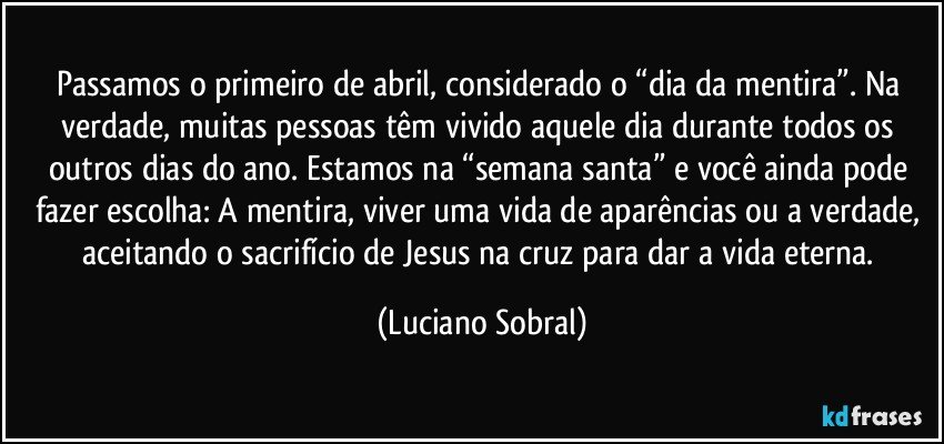 Passamos o primeiro de abril, considerado o “dia da mentira”. Na verdade, muitas pessoas têm vivido aquele dia durante todos os outros dias do ano. Estamos na “semana santa” e você ainda pode fazer escolha: A mentira, viver uma vida de aparências ou a verdade, aceitando o sacrifício de Jesus na cruz para dar a vida eterna. (Luciano Sobral)