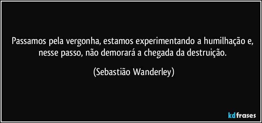 Passamos pela vergonha, estamos experimentando a humilhação e, nesse passo, não demorará a chegada da destruição. (Sebastião Wanderley)