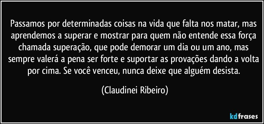 Passamos por determinadas coisas na vida que falta nos matar, mas aprendemos a superar e mostrar para quem não entende essa força chamada superação,  que pode demorar um dia ou um ano, mas sempre valerá a pena ser forte e suportar as provações dando a volta por cima. Se você venceu, nunca deixe que alguém desista. (Claudinei Ribeiro)