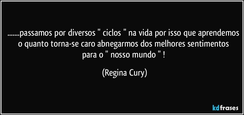 ...passamos por diversos " ciclos " na vida por isso que aprendemos o quanto  torna-se caro  abnegarmos  dos melhores sentimentos   para  o " nosso mundo " ! (Regina Cury)