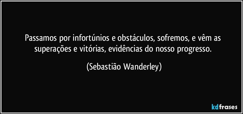 Passamos por infortúnios e obstáculos, sofremos, e vêm as superações e vitórias, evidências do nosso progresso. (Sebastião Wanderley)