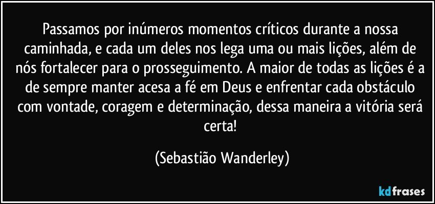 Passamos por inúmeros momentos críticos durante a nossa caminhada, e cada um deles nos lega uma ou mais lições, além de nós fortalecer para o prosseguimento. A maior de todas as lições é a de sempre manter acesa a fé em Deus e enfrentar cada obstáculo com vontade, coragem e determinação, dessa maneira a vitória será certa! (Sebastião Wanderley)