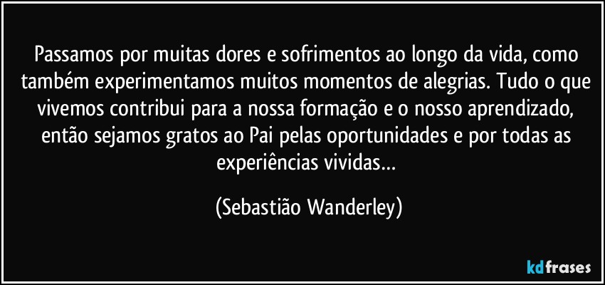 Passamos por muitas dores e sofrimentos ao longo da vida, como também experimentamos muitos momentos de alegrias. Tudo  o que vivemos contribui para a nossa formação e o nosso aprendizado, então sejamos gratos ao Pai pelas oportunidades e por todas as experiências vividas… (Sebastião Wanderley)