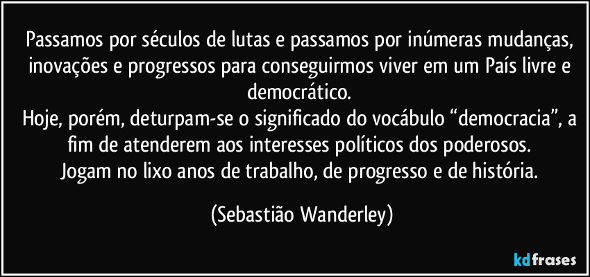 Passamos por séculos de lutas e passamos por inúmeras mudanças, inovações e progressos para conseguirmos viver em um País livre e democrático. 
Hoje, porém, deturpam-se o significado do vocábulo “democracia”, a fim de atenderem aos interesses políticos dos poderosos. 
Jogam no lixo anos de trabalho, de progresso e de história. (Sebastião Wanderley)