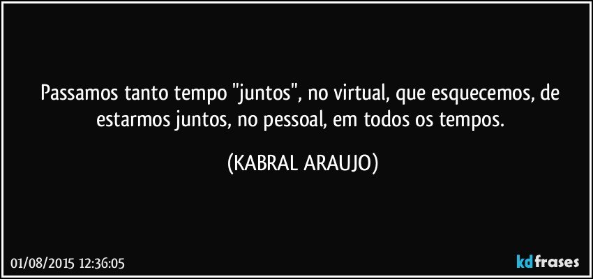 Passamos tanto tempo "juntos", no virtual, que esquecemos, de estarmos juntos, no pessoal, em todos os tempos. (KABRAL ARAUJO)