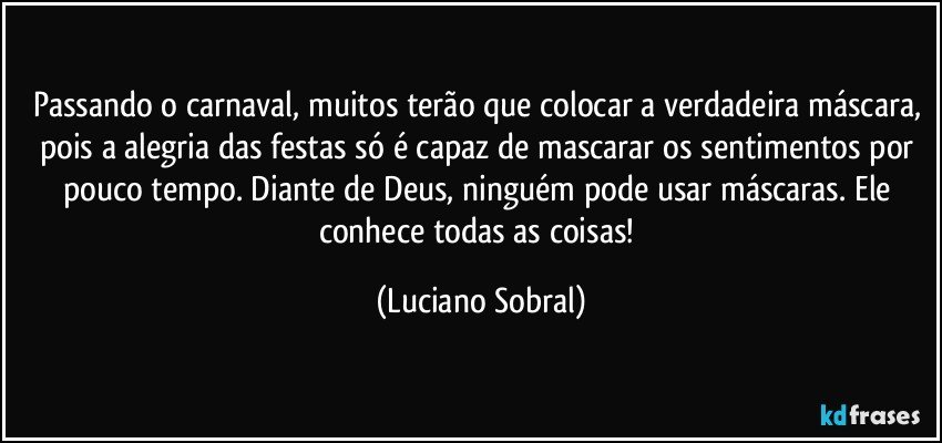 Passando o carnaval, muitos terão que colocar a verdadeira máscara, pois a alegria das festas só é capaz de mascarar os sentimentos por pouco tempo. Diante de Deus, ninguém pode usar máscaras. Ele conhece todas as coisas! (Luciano Sobral)