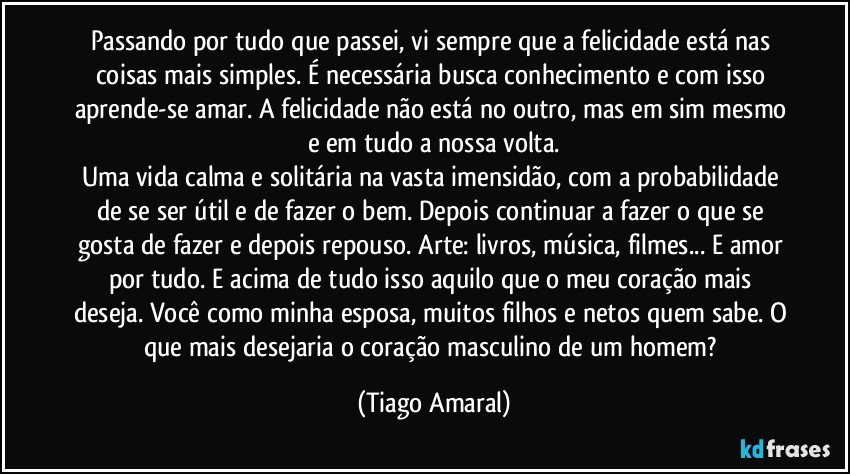 Passando por tudo que passei, vi sempre que a felicidade está nas coisas mais simples. É necessária busca conhecimento e com isso aprende-se amar. A felicidade não está no outro, mas em sim mesmo e em tudo a nossa volta.
Uma vida calma e solitária na vasta imensidão, com a probabilidade de se ser útil e de fazer o bem. Depois continuar a fazer o que se gosta de fazer e depois repouso. Arte: livros, música, filmes... E amor por tudo. E acima de tudo isso aquilo que o meu coração mais deseja. Você como minha esposa, muitos filhos e netos quem sabe. O que mais desejaria o coração masculino de um homem? (Tiago Amaral)