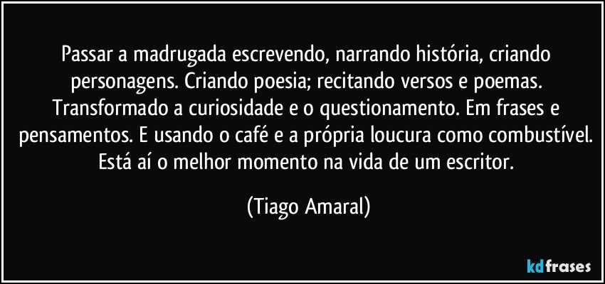 Passar a madrugada escrevendo, narrando história, criando personagens. Criando poesia; recitando versos e poemas. Transformado a curiosidade e o questionamento. Em frases e pensamentos. E usando o café e a própria loucura como combustível. Está aí o melhor momento na vida de um escritor. (Tiago Amaral)