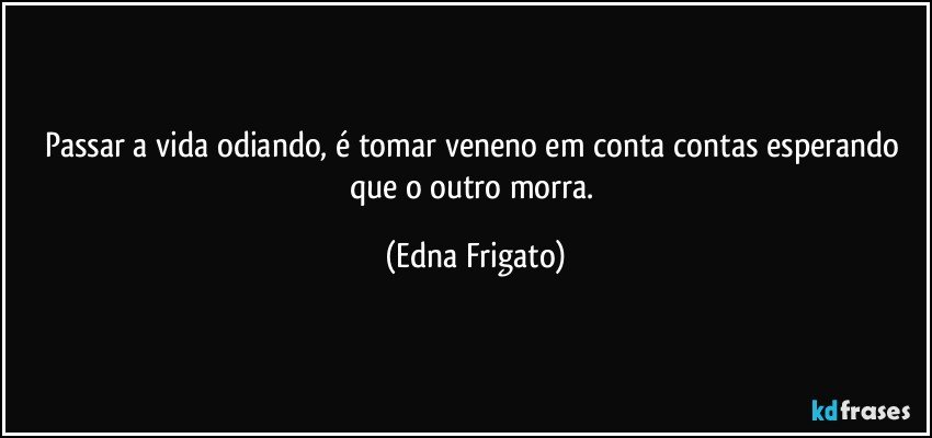 Passar a vida odiando, é tomar veneno em conta contas esperando que o outro morra. (Edna Frigato)