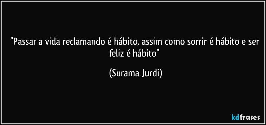 "Passar a vida reclamando é hábito, assim como sorrir é hábito e ser feliz é hábito" (Surama Jurdi)