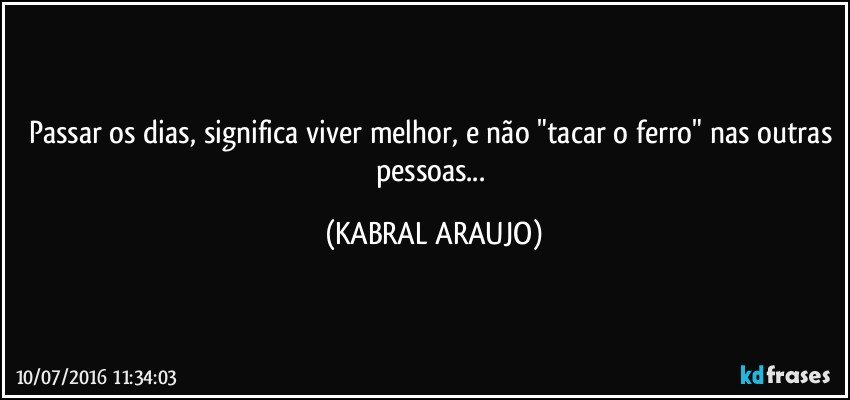 Passar os dias, significa viver melhor, e não "tacar o ferro" nas outras pessoas... (KABRAL ARAUJO)