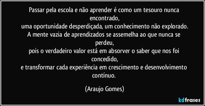 Passar pela escola e não aprender é como um tesouro nunca encontrado,
uma oportunidade desperdiçada, um conhecimento não explorado.
A mente vazia de aprendizados se assemelha ao que nunca se perdeu,
pois o verdadeiro valor está em absorver o saber que nos foi concedido,
e transformar cada experiência em crescimento e desenvolvimento contínuo. (Araujo Gomes)