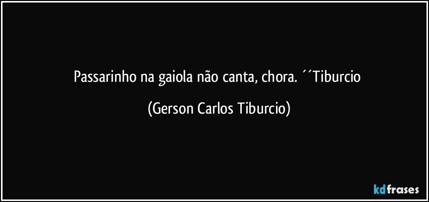 Passarinho na gaiola não canta, chora. ´´Tiburcio (Gerson Carlos Tiburcio)