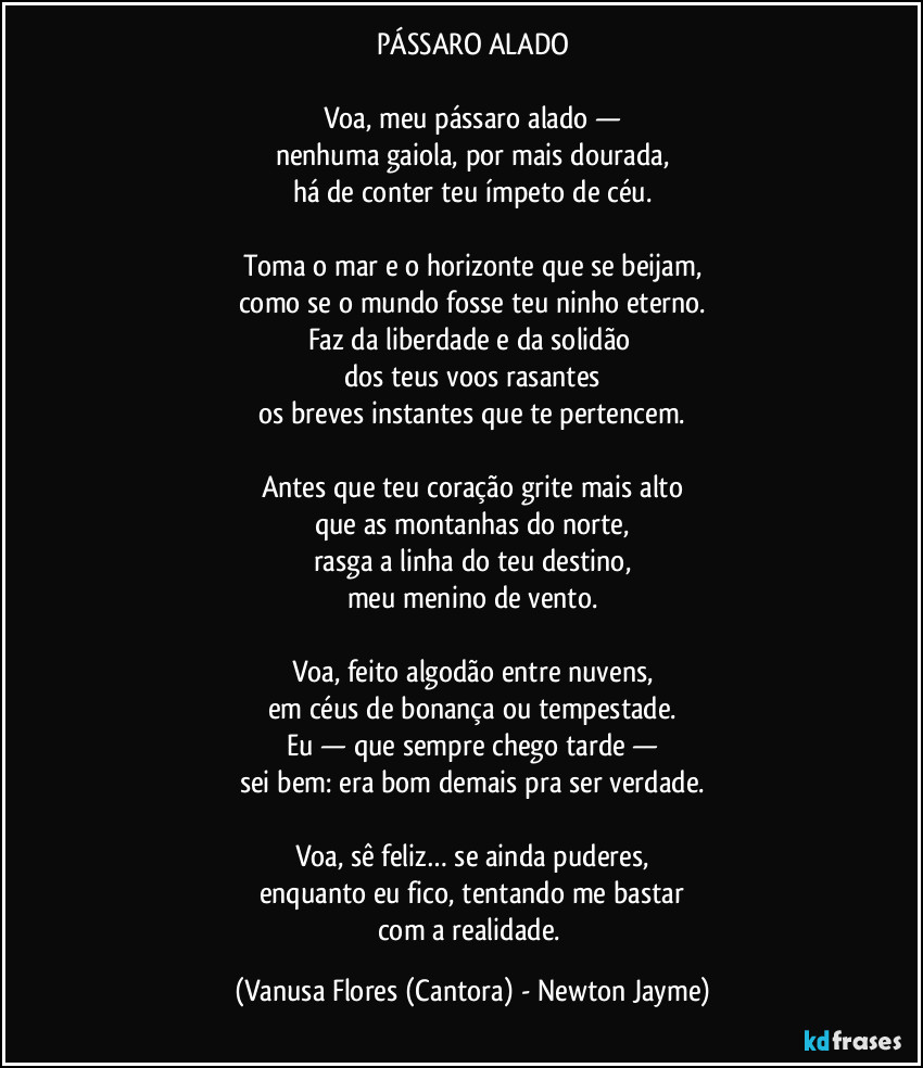 PÁSSARO ALADO
Voa, meu pássaro alado —
nenhuma gaiola, por mais dourada,
há de conter teu ímpeto de céu.
Toma o mar e o horizonte que se beijam,
como se o mundo fosse teu ninho eterno.
Faz da liberdade e da solidão
dos teus voos rasantes
os breves instantes que te pertencem.
Antes que teu coração grite mais alto
que as montanhas do norte,
rasga a linha do teu destino,
meu menino de vento.
Voa, feito algodão entre nuvens,
em céus de bonança ou tempestade.
Eu — que sempre chego tarde —
sei bem: era bom demais pra ser verdade.
Voa, sê feliz… se ainda puderes,
enquanto eu fico, tentando me bastar
com a realidade. (Vanusa Flores (Cantora) - Newton Jayme)