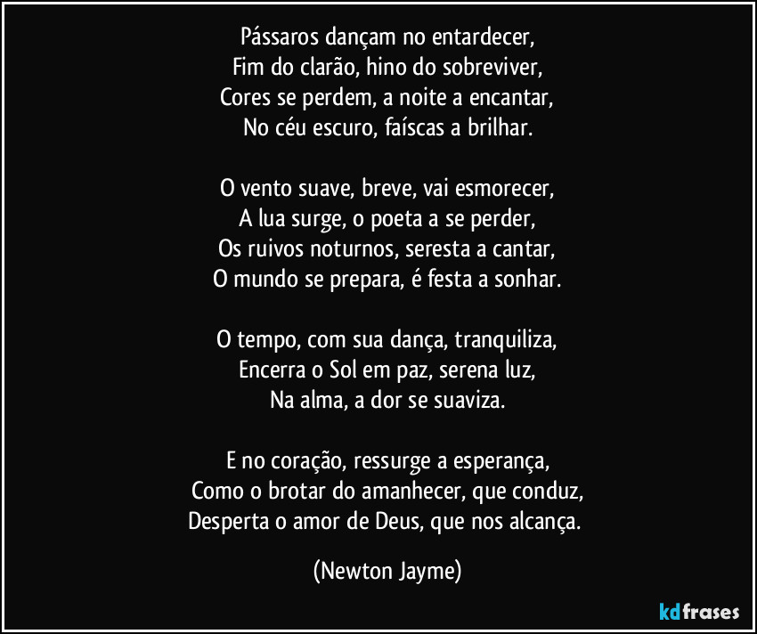 Pássaros dançam no entardecer,
Fim do clarão, hino do sobreviver,
Cores se perdem, a noite a encantar,
No céu escuro, faíscas a brilhar.

O vento suave, breve, vai esmorecer,
A lua surge, o poeta a se perder,
Os ruivos noturnos, seresta a cantar,
O mundo se prepara, é festa a sonhar.

O tempo, com sua dança, tranquiliza,
Encerra o Sol em paz, serena luz,
Na alma, a dor se suaviza.

E no coração, ressurge a esperança,
Como o brotar do amanhecer, que conduz,
Desperta o amor de Deus, que nos alcança. (Newton Jayme)