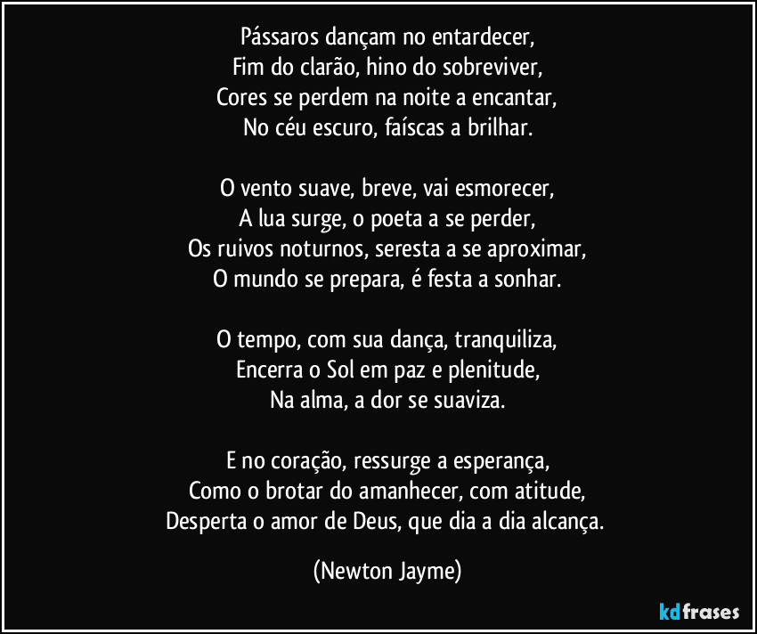 Pássaros dançam no entardecer,
Fim do clarão, hino do sobreviver,
Cores se perdem na noite a encantar,
No céu escuro, faíscas a brilhar.

O vento suave, breve, vai esmorecer,
A lua surge, o poeta a se perder,
Os ruivos noturnos, seresta a se aproximar,
O mundo se prepara, é festa a sonhar.

O tempo, com sua dança, tranquiliza,
Encerra o Sol em paz e plenitude,
Na alma, a dor se suaviza.

E no coração, ressurge a esperança,
Como o brotar do amanhecer, com atitude,
Desperta o amor de Deus, que dia a dia alcança. (Newton Jayme)