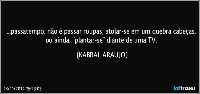 ...passatempo, não é passar roupas, atolar-se em um quebra cabeças, ou ainda, "plantar-se" diante de uma TV. (KABRAL ARAUJO)