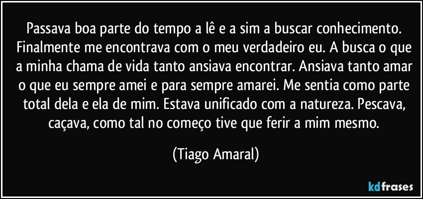 Passava boa parte do tempo a lê e a sim a buscar conhecimento. Finalmente me encontrava com o meu verdadeiro eu. A busca o que a minha chama de vida tanto ansiava encontrar. Ansiava tanto amar o que eu sempre amei e para sempre amarei. Me sentia como parte total dela e ela de mim. Estava unificado com a natureza. Pescava, caçava, como tal no começo tive que ferir a mim mesmo. (Tiago Amaral)