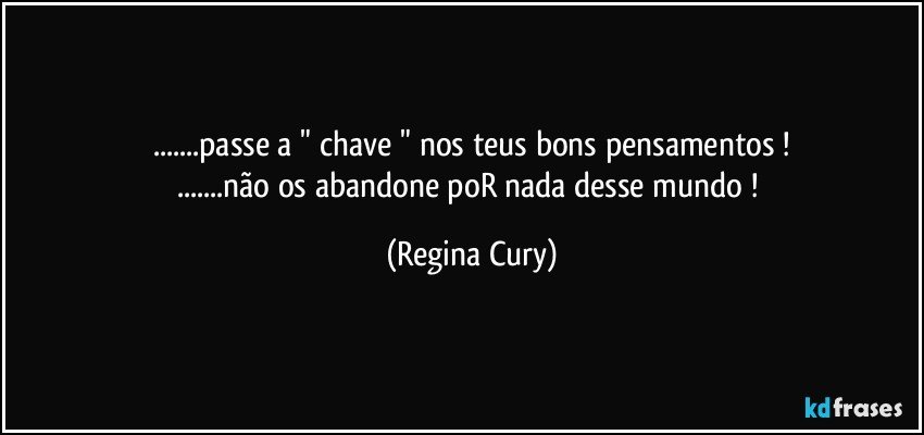 ...passe a " chave " nos teus bons pensamentos !
...não os abandone poR nada desse mundo ! (Regina Cury)