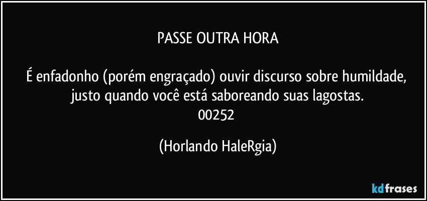 PASSE OUTRA HORA

É enfadonho (porém engraçado) ouvir discurso sobre humildade, justo quando você está saboreando suas lagostas.
00252 (Horlando HaleRgia)