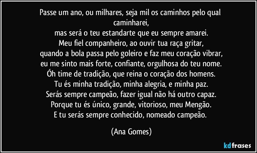 Passe um ano, ou milhares, seja mil os caminhos pelo qual caminharei,
mas será o teu estandarte que eu sempre amarei.
Meu fiel companheiro, ao ouvir tua raça gritar,
quando a bola passa pelo goleiro e faz meu coração vibrar,
eu me sinto mais forte, confiante, orgulhosa do teu nome.
Óh time de tradição, que reina o coração dos homens.
Tu és minha tradição, minha alegria, e minha paz.
Serás sempre campeão, fazer igual não há outro capaz.
Porque tu és único, grande, vitorioso, meu Mengão.
E tu serás sempre conhecido, nomeado campeão. (Ana Gomes)