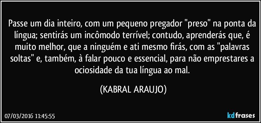 Passe um dia inteiro, com um pequeno pregador "preso" na ponta da língua; sentirás um incômodo terrível; contudo,  aprenderás que, é muito melhor, que a ninguém e ati mesmo firás, com as "palavras soltas" e, também, à falar pouco e essencial, para não emprestares a ociosidade da tua língua ao mal. (KABRAL ARAUJO)