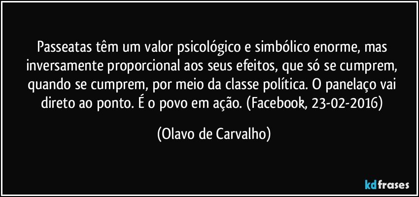 Passeatas têm um valor psicológico e simbólico enorme, mas inversamente proporcional aos seus efeitos, que só se cumprem, quando se cumprem, por meio da classe política. O panelaço vai direto ao ponto. É o povo em ação. (Facebook, 23-02-2016) (Olavo de Carvalho)