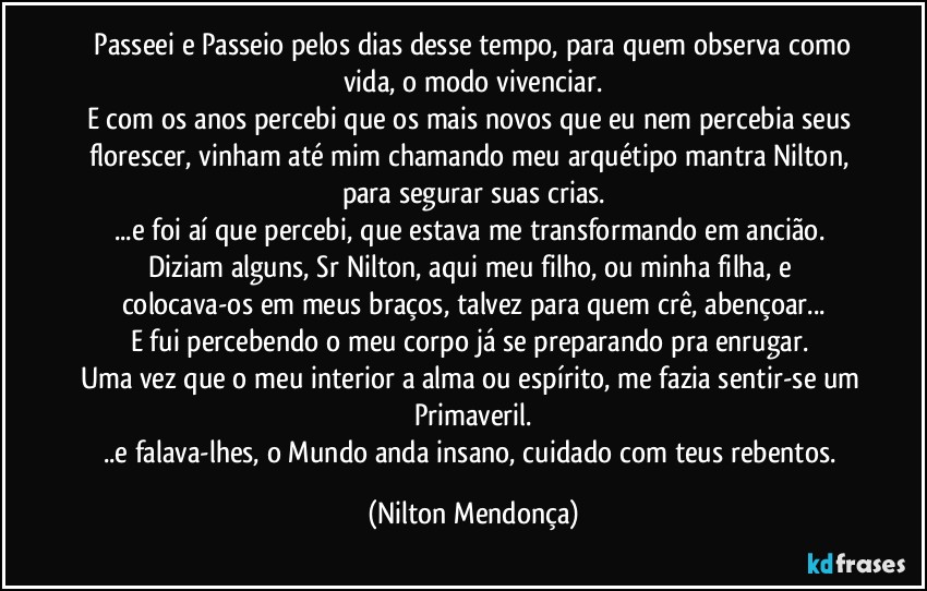 ⁠Passeei e Passeio pelos dias desse tempo, para quem observa como vida, o modo vivenciar.
E com os anos percebi que os mais novos que eu nem percebia seus florescer, vinham até mim chamando meu arquétipo mantra Nilton, para segurar suas crias.
...e foi aí que percebi, que estava me transformando em ancião. 
Diziam alguns, Sr Nilton, aqui meu filho, ou minha filha, e colocava-os em meus braços, talvez para quem crê, abençoar...
E fui percebendo o meu corpo já se preparando pra enrugar. 
Uma vez que o meu interior a alma ou espírito, me fazia sentir-se um Primaveril.
..e falava-lhes, o Mundo anda insano, cuidado com teus rebentos. (Nilton Mendonça)