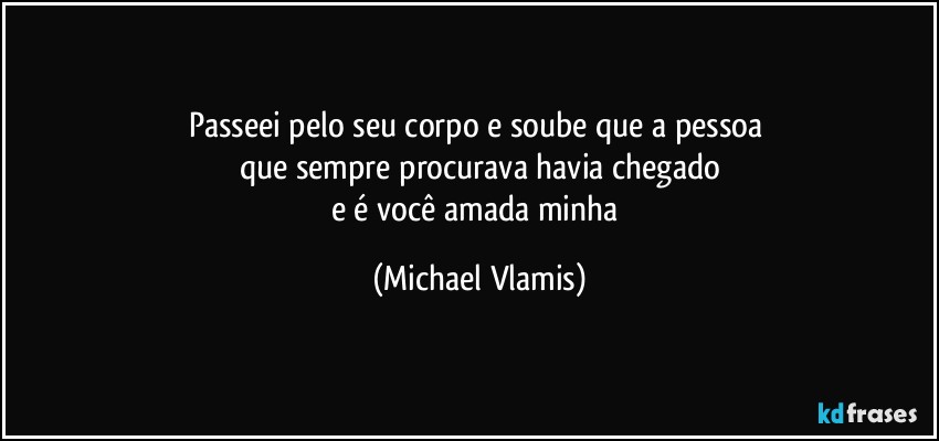 Passeei pelo seu corpo e soube que a pessoa 
que sempre procurava havia chegado
e é você amada minha (Michael Vlamis)