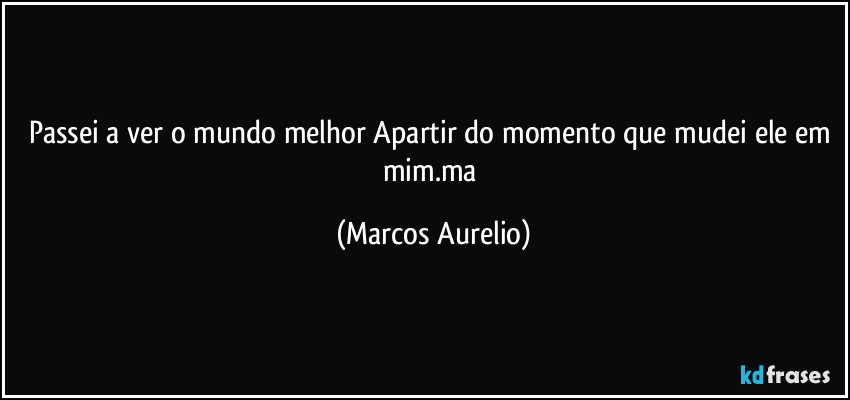 Passei a ver o mundo melhor Apartir do momento que mudei ele em mim.ma (Marcos Aurelio)