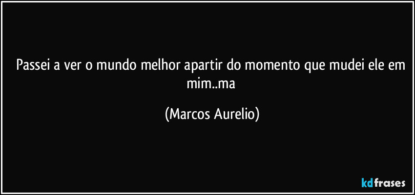 Passei a ver  o mundo melhor  apartir do momento que mudei ele em mim..ma (Marcos Aurelio)