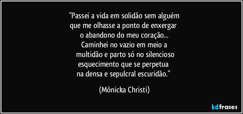 "Passei a vida em solidão sem alguém
que me olhasse a ponto de enxergar 
o abandono do meu coração...
Caminhei no vazio em meio a
 multidão e parto só no silencioso
esquecimento que se perpetua 
na densa e sepulcral escuridão." (Mônicka Christi)