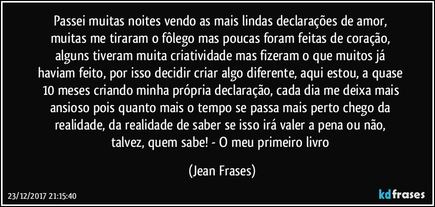 Passei muitas noites vendo as mais lindas declarações de amor, muitas me tiraram o fôlego mas poucas foram feitas de coração, alguns tiveram muita criatividade mas fizeram o que muitos já haviam feito, por isso decidir criar algo diferente, aqui estou, a quase 10 meses criando minha própria declaração, cada dia me deixa mais ansioso pois quanto mais o tempo se passa mais perto chego da realidade, da realidade de saber se isso irá valer a pena ou não, talvez, quem sabe! - O meu primeiro livro (Jean Frases)