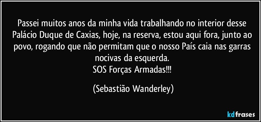Passei muitos anos da minha vida trabalhando no interior desse Palácio Duque de Caxias, hoje, na reserva, estou aqui fora, junto ao povo, rogando que não permitam que o nosso País caia nas garras nocivas da esquerda. 
SOS Forças Armadas!!! (Sebastião Wanderley)