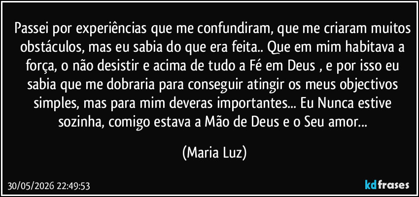 Passei por experiências que me confundiram, que me criaram muitos obstáculos, mas eu sabia do que era feita.. Que em mim habitava a força, o não desistir e acima de tudo a Fé em Deus , e por isso eu sabia que me dobraria para conseguir atingir os meus objectivos simples, mas para mim deveras importantes... Eu Nunca estive sozinha, comigo estava a Mão de Deus e o Seu amor... (Maria Luz)
