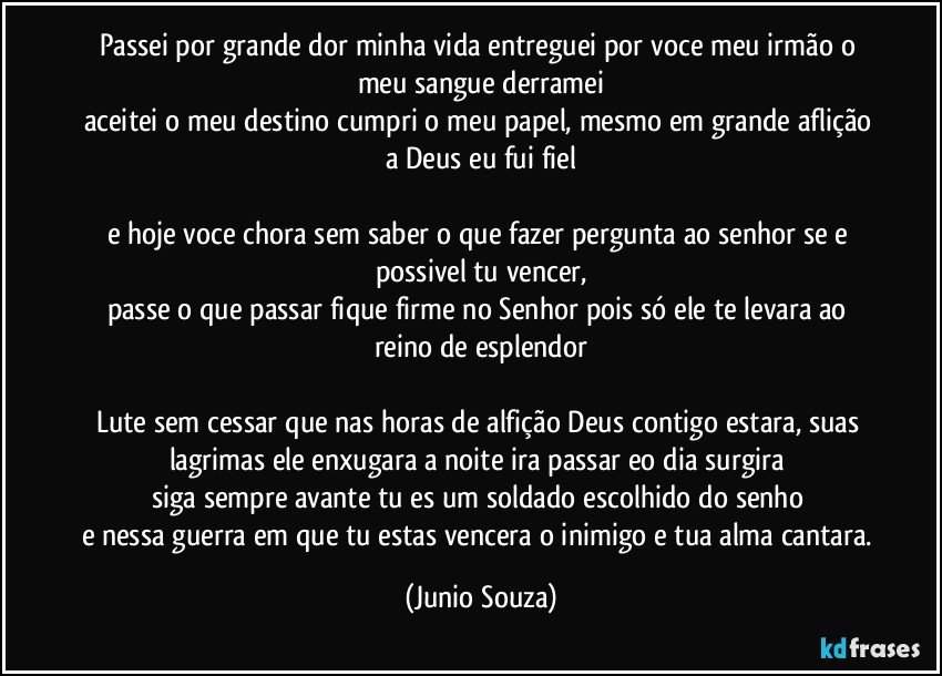 passei por grande dor minha vida entreguei por voce meu irmão o meu sangue derramei
aceitei o meu destino cumpri o meu papel, mesmo em grande aflição a Deus eu fui fiel

e hoje voce chora sem saber o que fazer pergunta ao senhor se e possivel tu vencer,
passe o que passar fique firme no Senhor pois só ele te levara ao reino de esplendor

Lute sem cessar que nas horas de alfição Deus contigo estara, suas lagrimas ele enxugara a noite ira passar eo dia surgira 
siga sempre avante tu es um soldado escolhido do senho 
e nessa guerra em que tu estas vencera o inimigo e tua alma cantara. (Junio Souza)