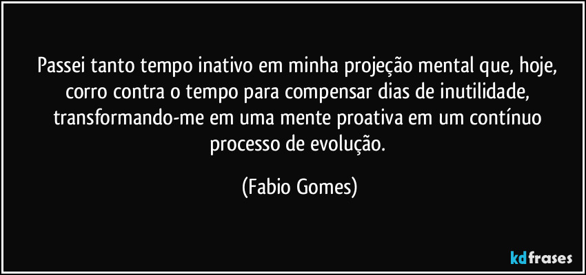 Passei tanto tempo inativo em minha projeção mental que, hoje, corro contra o tempo para compensar dias de inutilidade, transformando-me em uma mente proativa em um contínuo processo de evolução. (Fabio Gomes)
