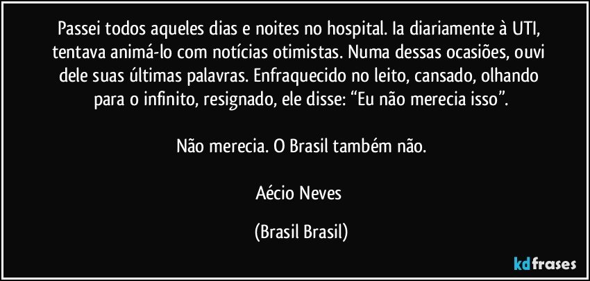 Passei todos aqueles dias e noites no hospital. Ia diariamente à UTI, tentava animá-lo com notícias otimistas. Numa dessas ocasiões, ouvi dele suas últimas palavras. Enfraquecido no leito, cansado, olhando para o infinito, resignado, ele disse: “Eu não merecia isso”.

Não merecia. O Brasil também não.

Aécio Neves (Brasil Brasil)
