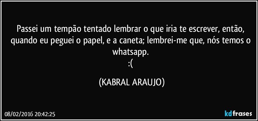 Passei um tempão tentado lembrar o que iria te escrever, então, quando eu peguei o papel, e a caneta; lembrei-me que, nós temos o whatsapp. 
:( (KABRAL ARAUJO)